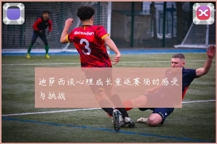 迪萨西谈心理成长重返赛场的感受与挑战