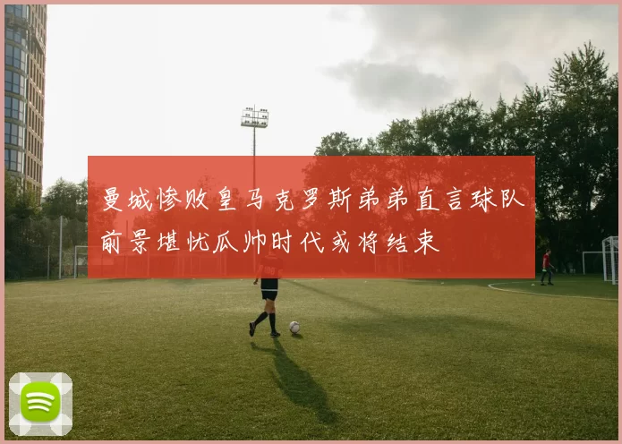 曼城惨败皇马克罗斯弟弟直言球队前景堪忧瓜帅时代或将结束